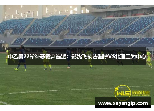 中乙第22轮补赛裁判选派：郑沈飞执法淄博VS北理工为中心